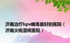 济南治疗hpv病毒最好的医院（济南尖锐湿疣医院）