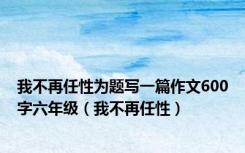 我不再任性为题写一篇作文600字六年级（我不再任性）