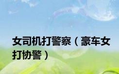 女司机打警察（豪车女打协警）