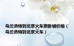 乌兰浩特到北京火车票卧铺价格（乌兰浩特到北京火车）