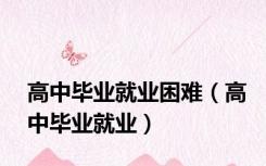 高中毕业就业困难（高中毕业就业）
