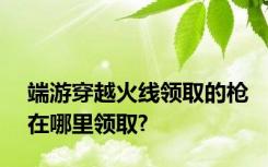 端游穿越火线领取的枪在哪里领取?