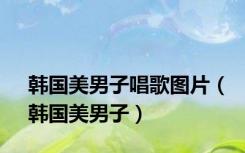韩国美男子唱歌图片（韩国美男子）