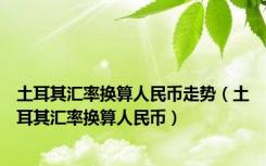 土耳其汇率换算人民币走势（土耳其汇率换算人民币）