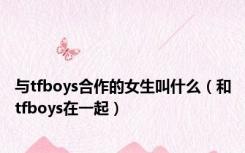 与tfboys合作的女生叫什么（和tfboys在一起）