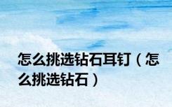 怎么挑选钻石耳钉（怎么挑选钻石）