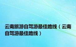 云南旅游自驾游最佳路线（云南自驾游最佳路线）