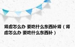 肾虚怎么办 要吃什么东西补肾（肾虚怎么办 要吃什么东西补）