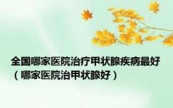 全国哪家医院治疗甲状腺疾病最好（哪家医院治甲状腺好）