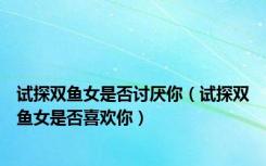试探双鱼女是否讨厌你（试探双鱼女是否喜欢你）