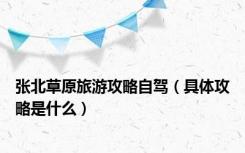 张北草原旅游攻略自驾（具体攻略是什么）