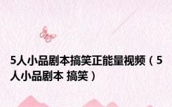 5人小品剧本搞笑正能量视频（5人小品剧本 搞笑）