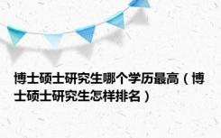 博士硕士研究生哪个学历最高（博士硕士研究生怎样排名）
