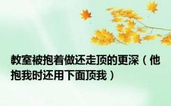 教室被抱着做还走顶的更深（他抱我时还用下面顶我）