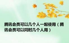 腾讯会员可以几个人一起使用（腾讯会员可以同时几个人用）
