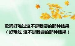歌词好难过这不是我要的那种结果（好难过 这不是我要的那种结果）