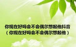 你现在好吗会不会偶尔想起他抖音（你现在好吗会不会偶尔想起他）
