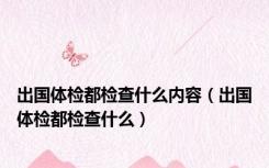 出国体检都检查什么内容（出国体检都检查什么）