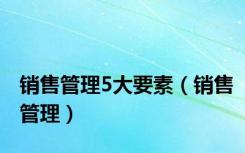 销售管理5大要素（销售管理）
