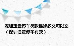 深圳违章停车罚款最晚多久可以交（深圳违章停车罚款）