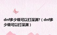 dnf多少级可以打深渊?（dnf多少级可以打深渊）
