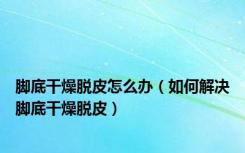 脚底干燥脱皮怎么办（如何解决脚底干燥脱皮）