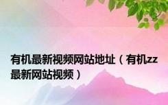 有机最新视频网站地址（有机zz最新网站视频）