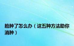 脸肿了怎么办（这五种方法助你消肿）
