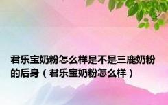 君乐宝奶粉怎么样是不是三鹿奶粉的后身（君乐宝奶粉怎么样）