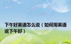 下午好英语怎么说（如何用英语说下午好）
