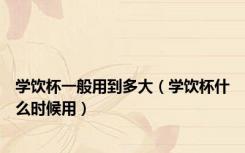 学饮杯一般用到多大（学饮杯什么时候用）