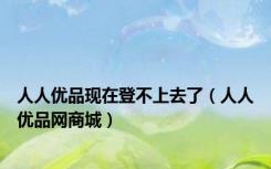 人人优品现在登不上去了（人人优品网商城）