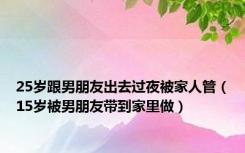 25岁跟男朋友出去过夜被家人管（15岁被男朋友带到家里做）
