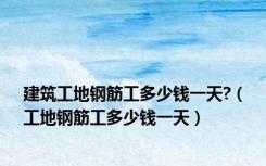 建筑工地钢筋工多少钱一天?（工地钢筋工多少钱一天）