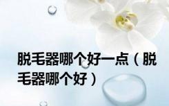 脱毛器哪个好一点（脱毛器哪个好）