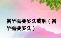 备孕需要多久戒烟（备孕需要多久）
