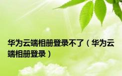 华为云端相册登录不了（华为云端相册登录）