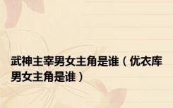 武神主宰男女主角是谁（优衣库男女主角是谁）