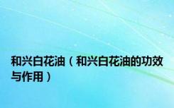 和兴白花油（和兴白花油的功效与作用）