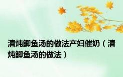 清炖鲫鱼汤的做法产妇催奶（清炖鲫鱼汤的做法）