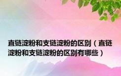 直链淀粉和支链淀粉的区别（直链淀粉和支链淀粉的区别有哪些）