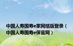 中国人寿国寿e家网络版登录（中国人寿国寿e保官网）