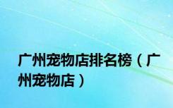 广州宠物店排名榜（广州宠物店）