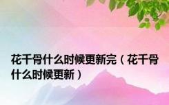 花千骨什么时候更新完（花千骨什么时候更新）