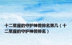 十二星座的守护神兽排名第几（十二星座的守护神兽排名）