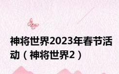 神将世界2023年春节活动（神将世界2）