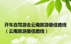 开车自驾游去云南旅游最佳路线（云南旅游最佳路线）