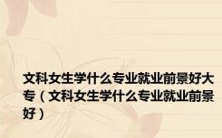 文科女生学什么专业就业前景好大专（文科女生学什么专业就业前景好）