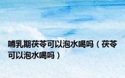 哺乳期茯苓可以泡水喝吗（茯苓可以泡水喝吗）