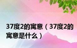 37度2的寓意（37度2的寓意是什么）